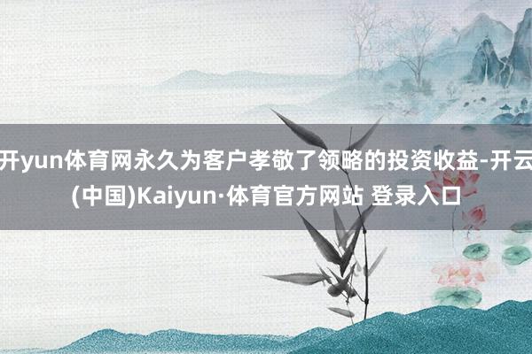 开yun体育网永久为客户孝敬了领略的投资收益-开云(中国)Kaiyun·体育官方网站 登录入口