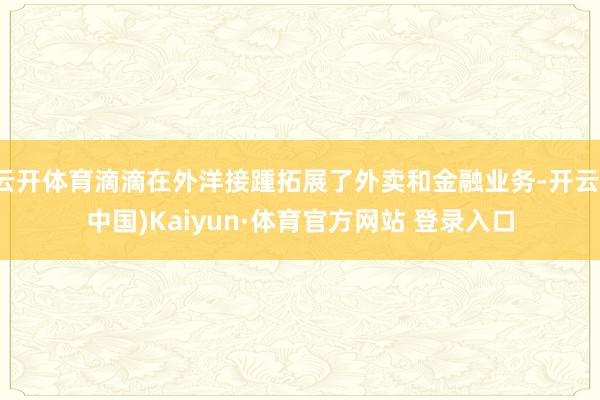 云开体育滴滴在外洋接踵拓展了外卖和金融业务-开云(中国)Kaiyun·体育官方网站 登录入口