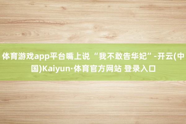 体育游戏app平台嘴上说 “我不敢告华妃”-开云(中国)Kaiyun·体育官方网站 登录入口
