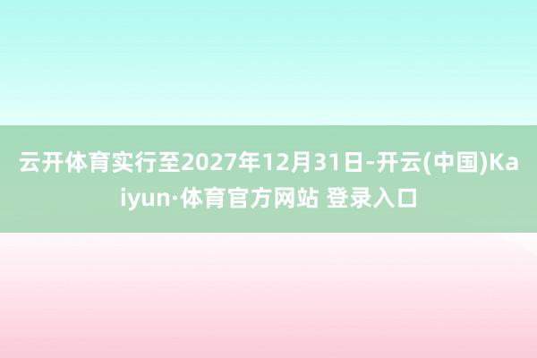 云开体育实行至2027年12月31日-开云(中国)Kaiyun·体育官方网站 登录入口