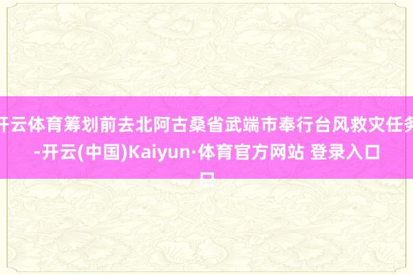 开云体育筹划前去北阿古桑省武端市奉行台风救灾任务-开云(中国)Kaiyun·体育官方网站 登录入口