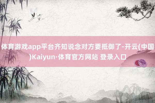 体育游戏app平台齐知说念对方要抵御了-开云(中国)Kaiyun·体育官方网站 登录入口