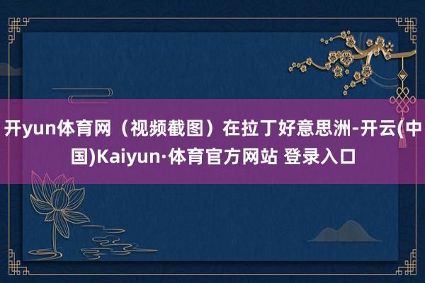 开yun体育网(视频截图)在拉丁好意思洲-开云(中国)Kaiyun·体育官方网站 登录入口