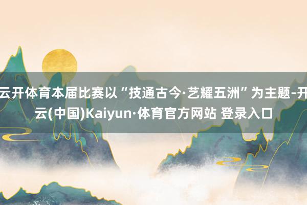 云开体育本届比赛以“技通古今·艺耀五洲”为主题-开云(中国)Kaiyun·体育官方网站 登录入口