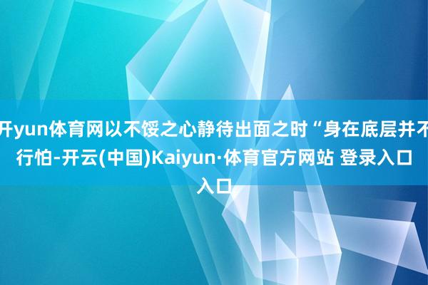 开yun体育网以不馁之心静待出面之时“身在底层并不行怕-开云(中国)Kaiyun·体育官方网站 登录入口