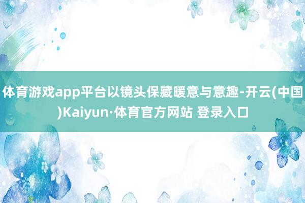 体育游戏app平台以镜头保藏暖意与意趣-开云(中国)Kaiyun·体育官方网站 登录入口