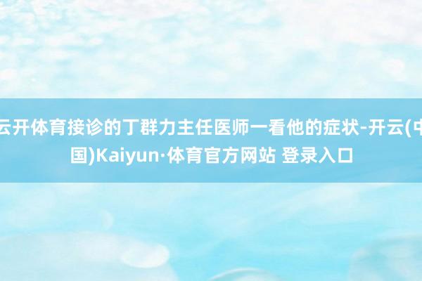 云开体育接诊的丁群力主任医师一看他的症状-开云(中国)Kaiyun·体育官方网站 登录入口