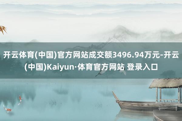 开云体育(中国)官方网站成交额3496.94万元-开云(中国)Kaiyun·体育官方网站 登录入口