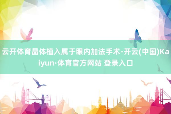 云开体育晶体植入属于眼内加法手术-开云(中国)Kaiyun·体育官方网站 登录入口
