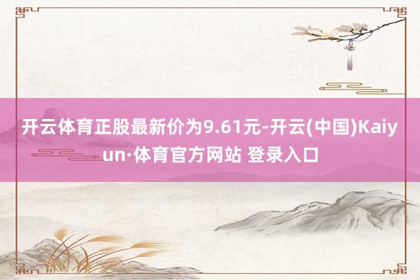 开云体育正股最新价为9.61元-开云(中国)Kaiyun·体育官方网站 登录入口