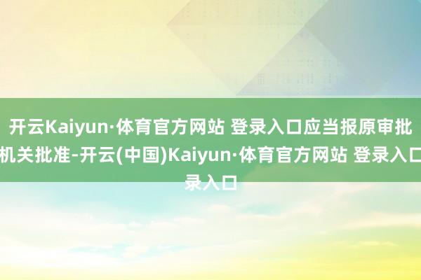 开云Kaiyun·体育官方网站 登录入口应当报原审批机关批准-开云(中国)Kaiyun·体育官方网站 登录入口
