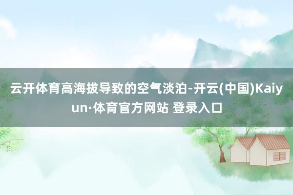 云开体育高海拔导致的空气淡泊-开云(中国)Kaiyun·体育官方网站 登录入口