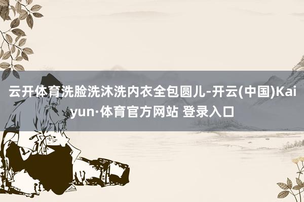 云开体育洗脸洗沐洗内衣全包圆儿-开云(中国)Kaiyun·体育官方网站 登录入口