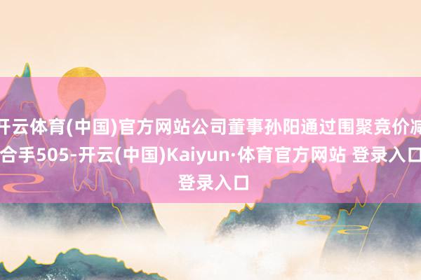 开云体育(中国)官方网站公司董事孙阳通过围聚竞价减合手505-开云(中国)Kaiyun·体育官方网站 登录入口