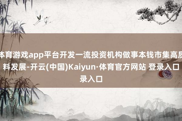 体育游戏app平台开发一流投资机构做事本钱市集高质料发展-开云(中国)Kaiyun·体育官方网站 登录入口
