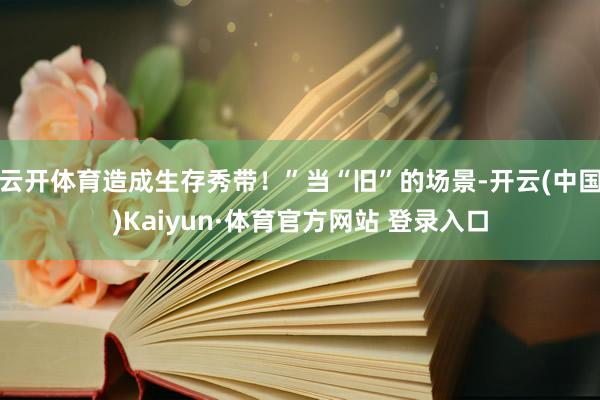 云开体育造成生存秀带！”当“旧”的场景-开云(中国)Kaiyun·体育官方网站 登录入口