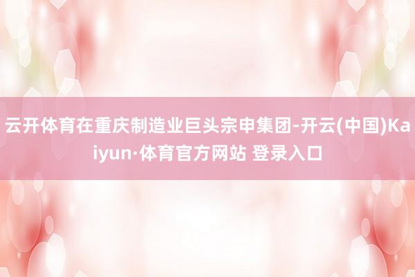 云开体育在重庆制造业巨头宗申集团-开云(中国)Kaiyun·体育官方网站 登录入口