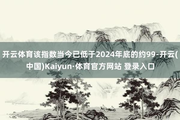 开云体育该指数当今已低于2024年底的约99-开云(中国)Kaiyun·体育官方网站 登录入口