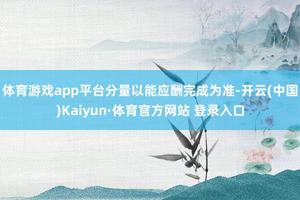 体育游戏app平台分量以能应酬完成为准-开云(中国)Kaiyun·体育官方网站 登录入口