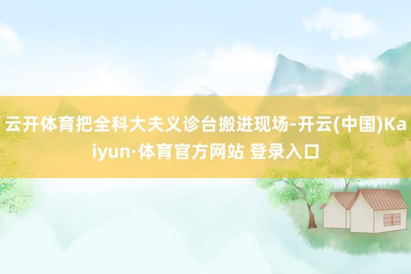 云开体育把全科大夫义诊台搬进现场-开云(中国)Kaiyun·体育官方网站 登录入口