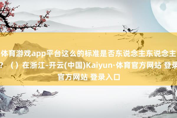 体育游戏app平台这么的标准是否东说念主东说念主适用？（）在浙江-开云(中国)Kaiyun·体育官方网站 登录入口