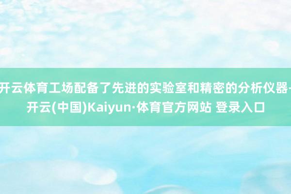 开云体育工场配备了先进的实验室和精密的分析仪器-开云(中国)Kaiyun·体育官方网站 登录入口