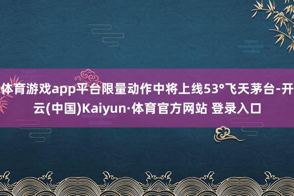 体育游戏app平台限量动作中将上线53°飞天茅台-开云(中国)Kaiyun·体育官方网站 登录入口