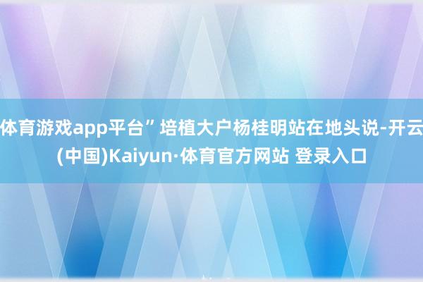 体育游戏app平台”培植大户杨桂明站在地头说-开云(中国)Kaiyun·体育官方网站 登录入口