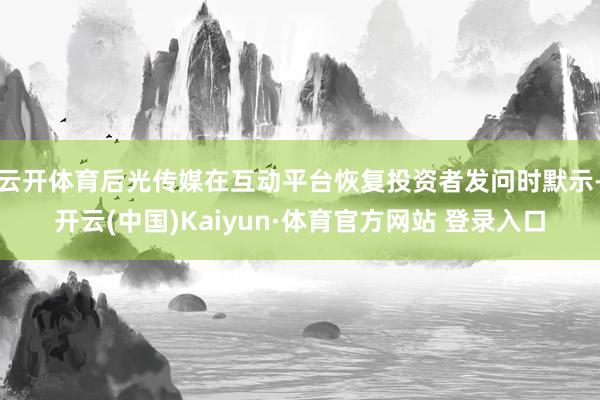 云开体育后光传媒在互动平台恢复投资者发问时默示-开云(中国)Kaiyun·体育官方网站 登录入口